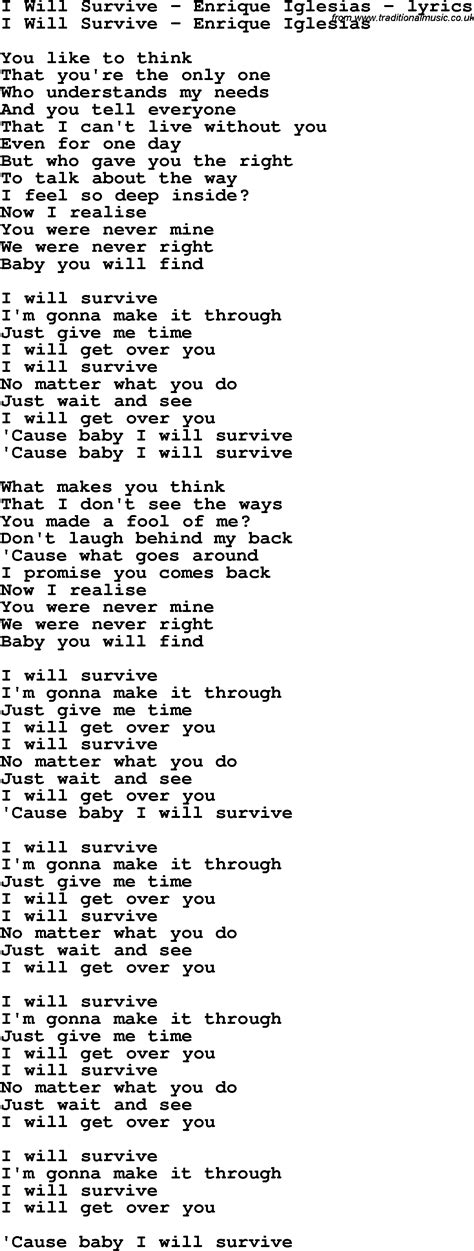 I will survive. As long as I know how to love I know I'll be alive. I've got all my life to live. I've got all my love to give. I will survive. I will survive. It took all the strength I had Just not to fall apart. I'm trying hard to mend The pieces of my broken heart. And I spent oh so many nights Just feeling sorry for myself. I used to cry.